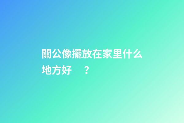 關公像擺放在家里什么地方好？